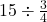 \ 15\div \frac{3}{4}